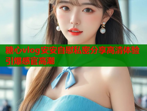 糖心vlog安安自慰私密分享高清体验引爆感官高潮