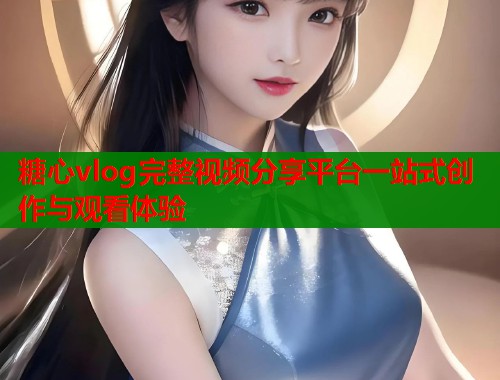 糖心vlog完整视频分享平台一站式创作与观看体验