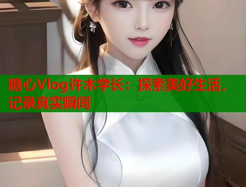 糖心Vlog许木学长：探索美好生活，记录真实瞬间