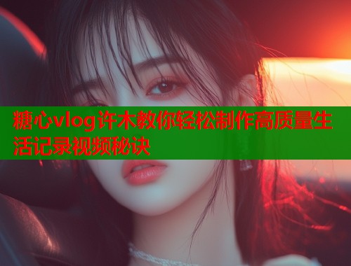 糖心vlog许木教你轻松制作高质量生活记录视频秘诀