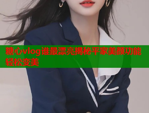 糖心vlog谁最漂亮揭秘平家美颜功能轻松变美
