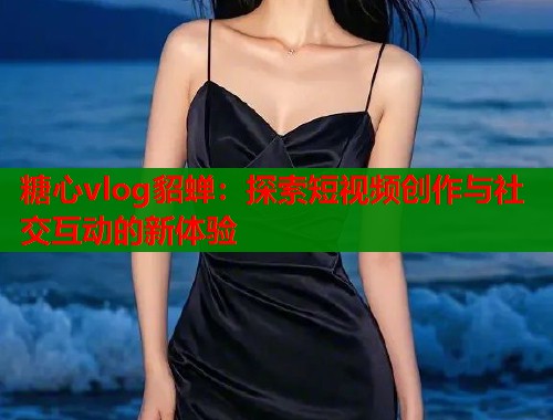 糖心vlog貂蝉：探索短视频创作与社交互动的新体验