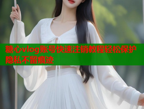 糖心vlog账号快速注销教程轻松保护隐私不留痕迹