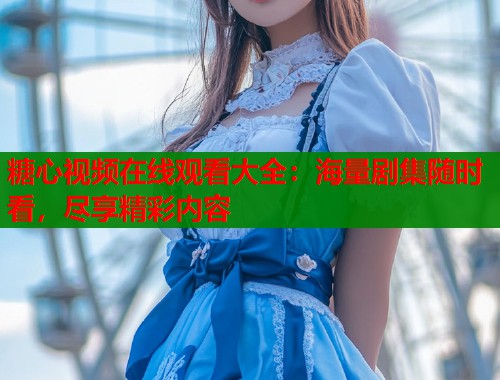糖心视频在线观看大全：海量剧集随时看，尽享精彩内容