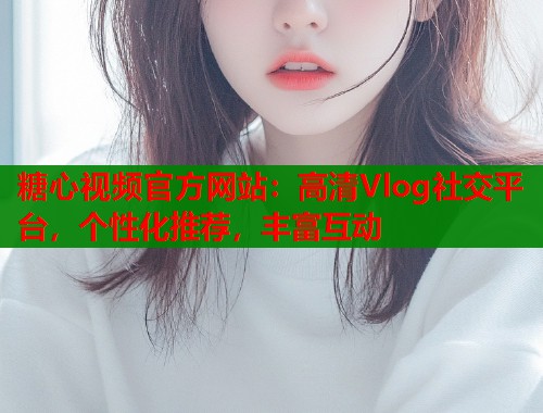 糖心视频官方网站：高清Vlog社交平台，个性化推荐，丰富互动