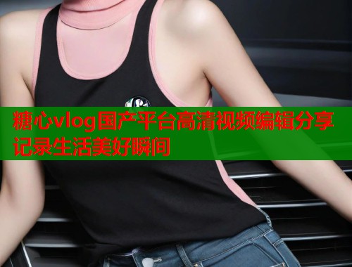 糖心vlog国产平台高清视频编辑分享记录生活美好瞬间