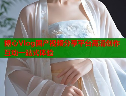 糖心Vlog国产视频分享平台高清创作互动一站式体验