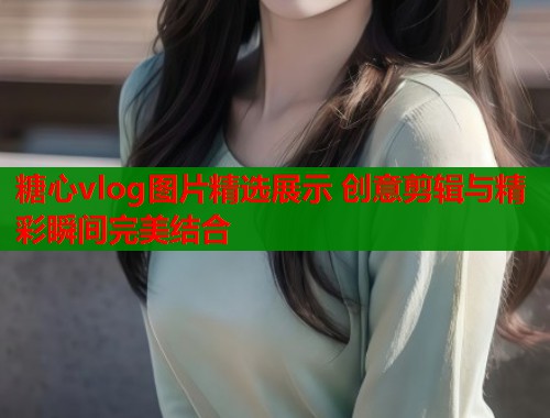 糖心vlog图片精选展示 创意剪辑与精彩瞬间完美结合