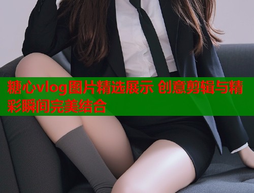 糖心vlog图片精选展示 创意剪辑与精彩瞬间完美结合