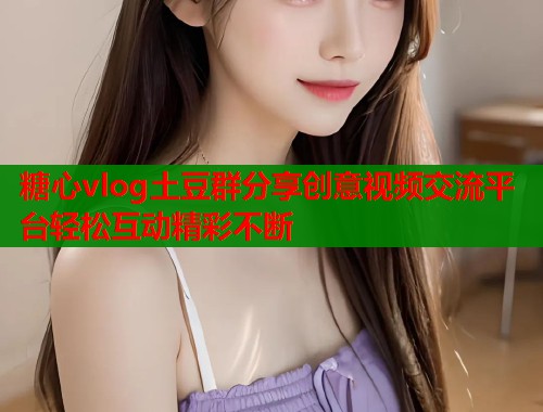 糖心vlog土豆群分享创意视频交流平台轻松互动精彩不断