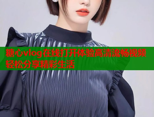 糖心vlog在线打开体验高清流畅视频轻松分享精彩生活
