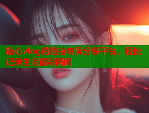 糖心vlog芭芭拉专属分享平台，轻松记录生活精彩瞬间