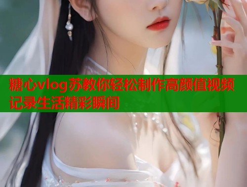 糖心vlog苏教你轻松制作高颜值视频记录生活精彩瞬间