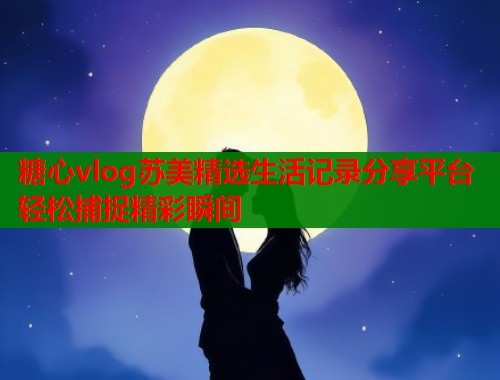 糖心vlog苏美精选生活记录分享平台轻松捕捉精彩瞬间