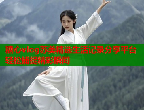 糖心vlog苏美精选生活记录分享平台轻松捕捉精彩瞬间