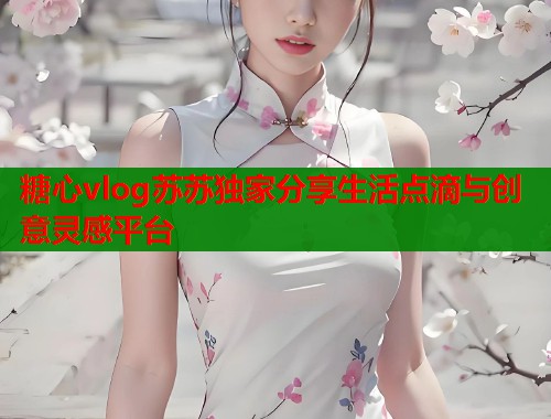 糖心vlog苏苏独家分享生活点滴与创意灵感平台