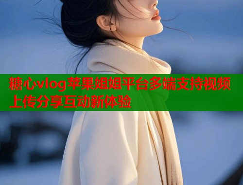 糖心vlog苹果姐姐平台多端支持视频上传分享互动新体验