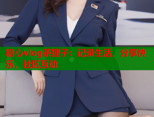 糖心vlog茶狸子：记录生活，分享快乐，社区互动