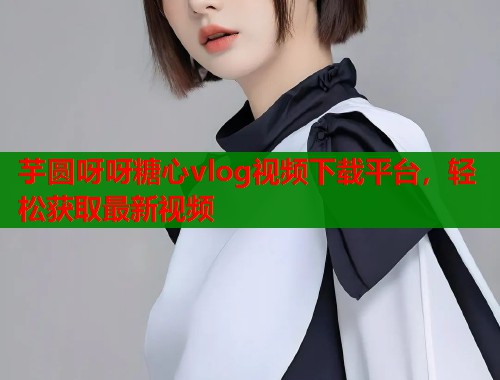芋圆呀呀糖心vlog视频下载平台，轻松获取最新视频