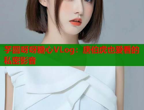 芋圆呀呀糖心VLog：唐伯虎也爱看的私密影音