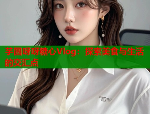 芋圆呀呀糖心Vlog：探索美食与生活的交汇点