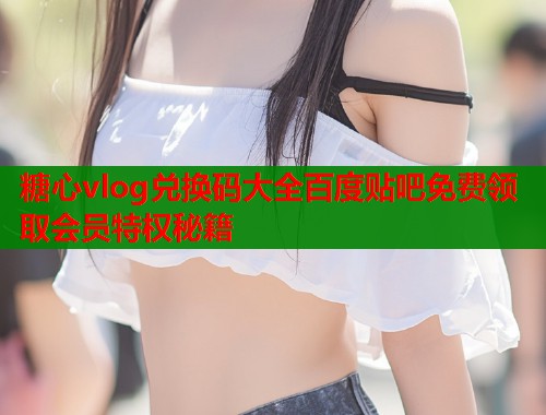 糖心vlog兑换码大全百度贴吧免费领取会员特权秘籍