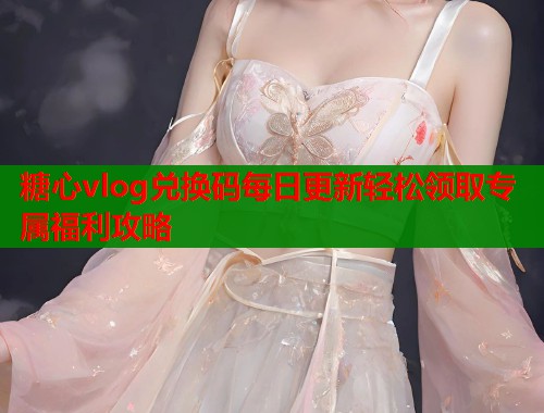 糖心vlog兑换码每日更新轻松领取专属福利攻略