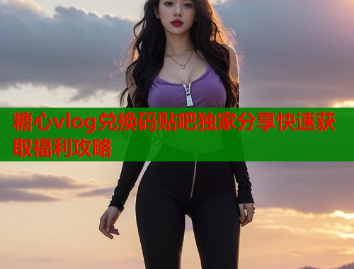 糖心vlog兑换码贴吧独家分享快速获取福利攻略