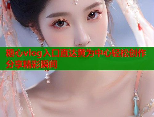 糖心vlog入口直达黄为中心轻松创作分享精彩瞬间