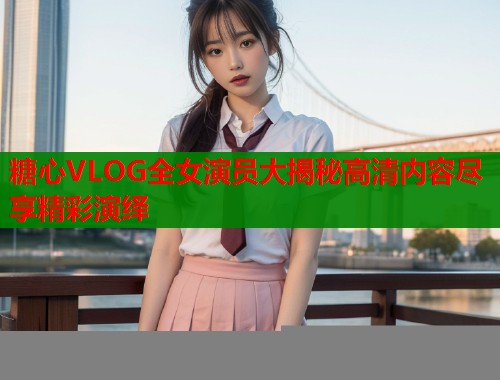 糖心VLOG全女演员大揭秘高清内容尽享精彩演绎