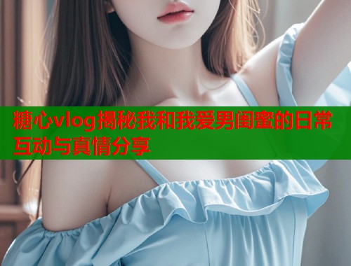 糖心vlog揭秘我和我爱男闺蜜的日常互动与真情分享