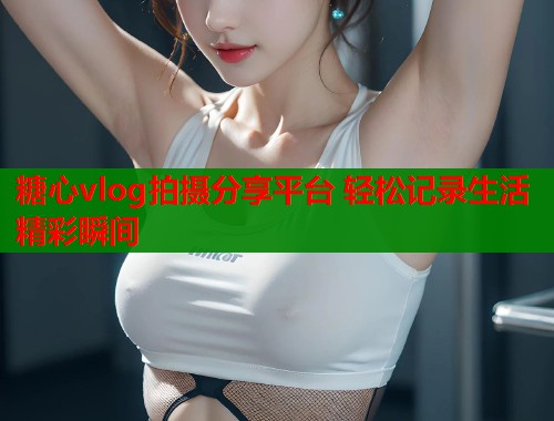 糖心vlog拍摄分享平台 轻松记录生活精彩瞬间