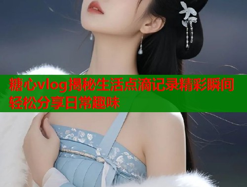 糖心vlog揭秘生活点滴记录精彩瞬间轻松分享日常趣味