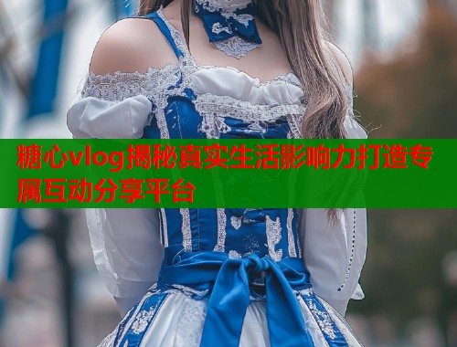 糖心vlog揭秘真实生活影响力打造专属互动分享平台