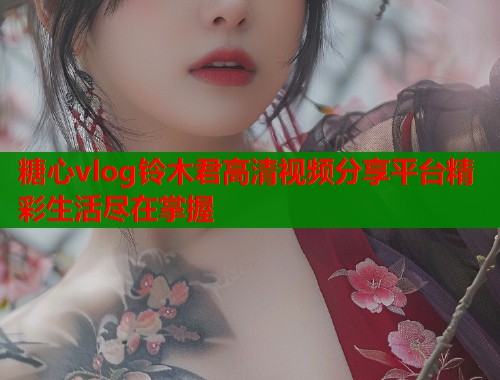 糖心vlog铃木君高清视频分享平台精彩生活尽在掌握