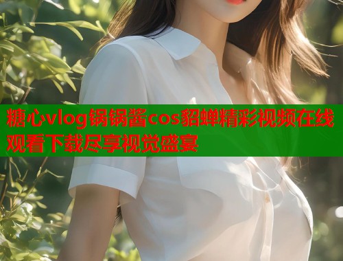 糖心vlog锅锅酱cos貂蝉精彩视频在线观看下载尽享视觉盛宴