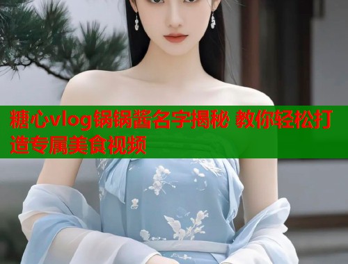 糖心vlog锅锅酱名字揭秘 教你轻松打造专属美食视频