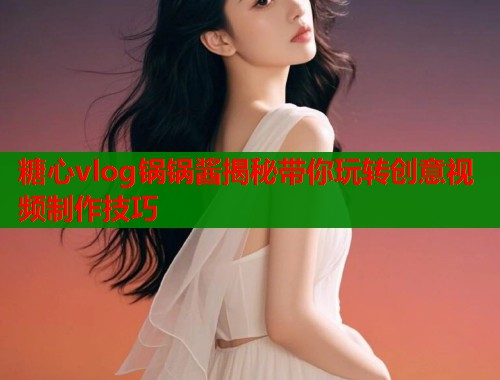 糖心vlog锅锅酱揭秘带你玩转创意视频制作技巧