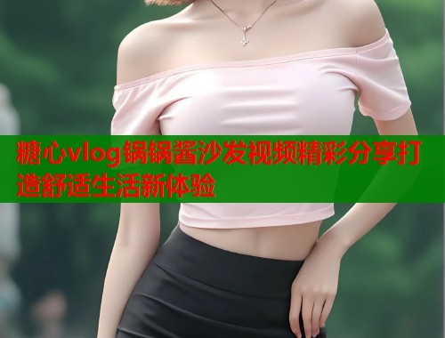 糖心vlog锅锅酱沙发视频精彩分享打造舒适生活新体验