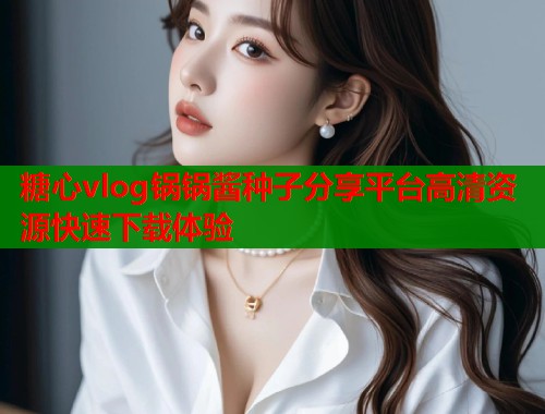 糖心vlog锅锅酱种子分享平台高清资源快速下载体验