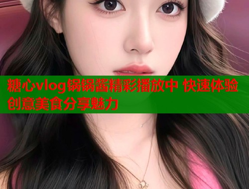 糖心vlog锅锅酱精彩播放中 快速体验创意美食分享魅力
