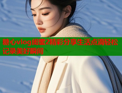 糖心vlog闺蜜2精彩分享生活点滴轻松记录美好瞬间