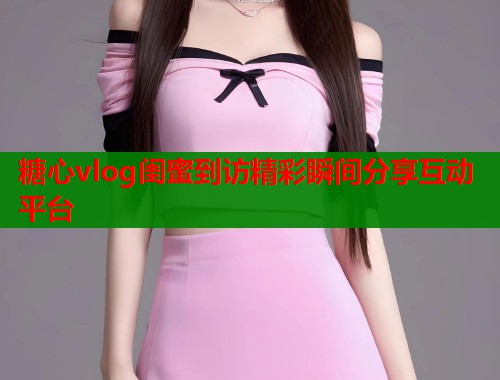 糖心vlog闺蜜到访精彩瞬间分享互动平台