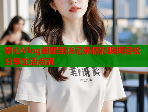 糖心Vlog闺蜜到访记录精彩瞬间轻松分享生活点滴