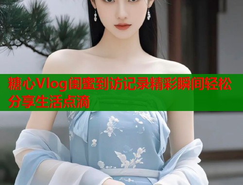 糖心Vlog闺蜜到访记录精彩瞬间轻松分享生活点滴