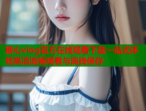 糖心vlog官方在线观看下载一站式体验高清流畅观看与离线保存