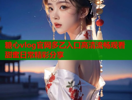 糖心vlog官网多乙入口高清流畅观看甜蜜日常精彩分享