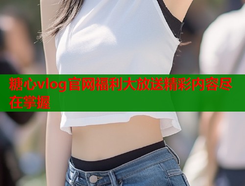 糖心vlog官网福利大放送精彩内容尽在掌握
