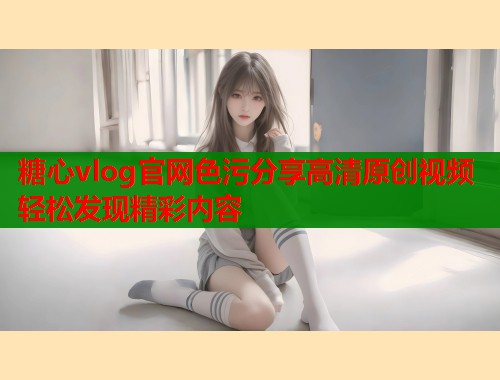 糖心vlog官网色污分享高清原创视频轻松发现精彩内容