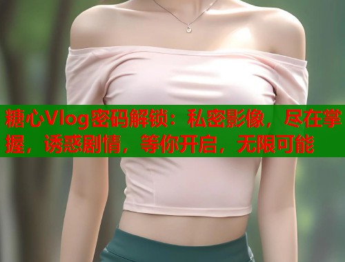 糖心Vlog密码解锁：私密影像，尽在掌握，诱惑剧情，等你开启，无限可能